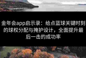 金年会app启示录：给点蓝球关键时刻的球权分配与掩护设计，全面提升最后一击的成功率