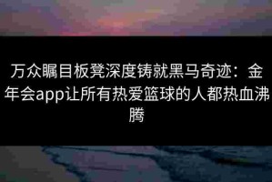 万众瞩目板凳深度铸就黑马奇迹：金年会app让所有热爱篮球的人都热血沸腾
