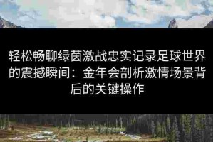 轻松畅聊绿茵激战忠实记录足球世界的震撼瞬间：金年会剖析激情场景背后的关键操作