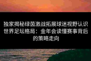 独家揭秘绿茵激战拓展球迷视野认识世界足坛格局：金年会读懂赛事背后的策略走向