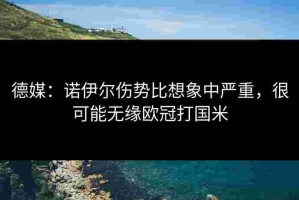 德媒：诺伊尔伤势比想象中严重，很可能无缘欧冠打国米