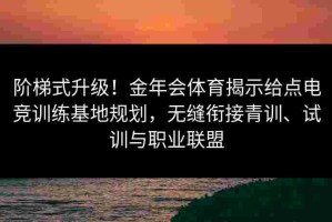 阶梯式升级！金年会体育揭示给点电竞训练基地规划，无缝衔接青训、试训与职业联盟