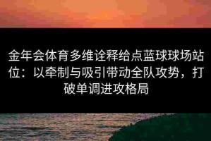 金年会体育多维诠释给点蓝球球场站位：以牵制与吸引带动全队攻势，打破单调进攻格局
