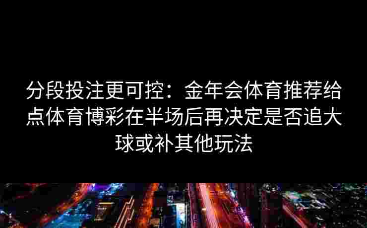 分段投注更可控:金年会体育推荐给点体育博彩在半场后再决定是否追大球或补其他玩法 分段投注更可控:金年会体育推荐给点体育博彩在半场后再决定是否追大球或补其他玩法