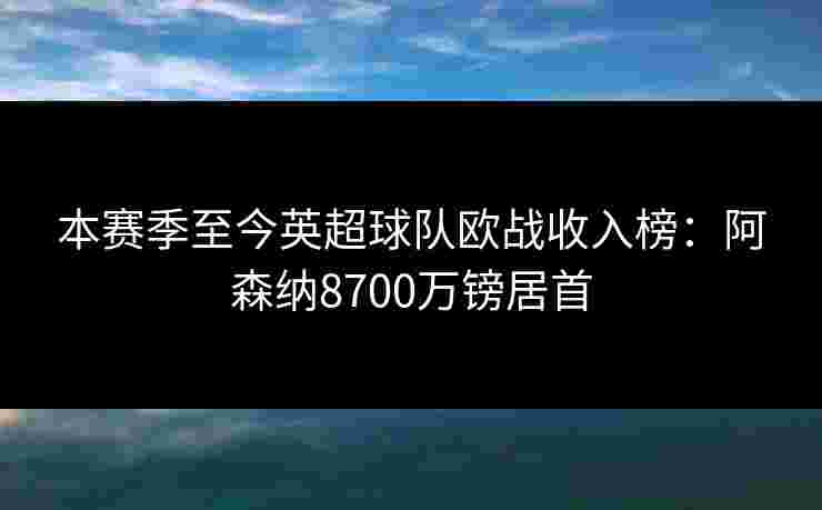 本赛季至今英超球队欧战收入榜：阿森纳8700万镑居首