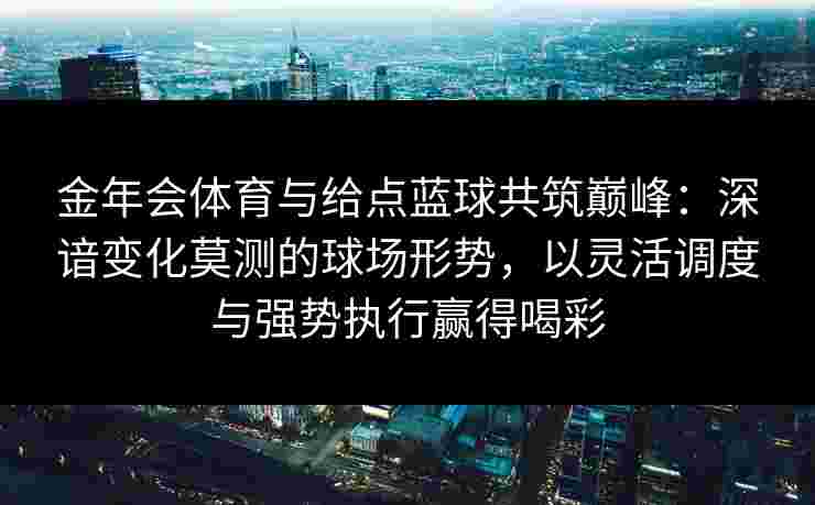 金年会体育与给点蓝球共筑巅峰:深谙变化莫测的球场形势,以灵活调度与强势执行赢得喝彩 金年会体育与给点蓝球共筑巅峰:深谙变化莫测的球场形势,以灵活调度与强势执行赢得喝彩