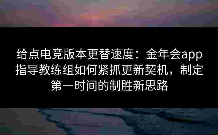 给点电竞版本更替速度：金年会app指导教练组如何紧抓更新契机，制定第一时间的制胜新思路