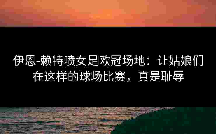 伊恩-赖特喷女足欧冠场地：让姑娘们在这样的球场比赛，真是耻辱
