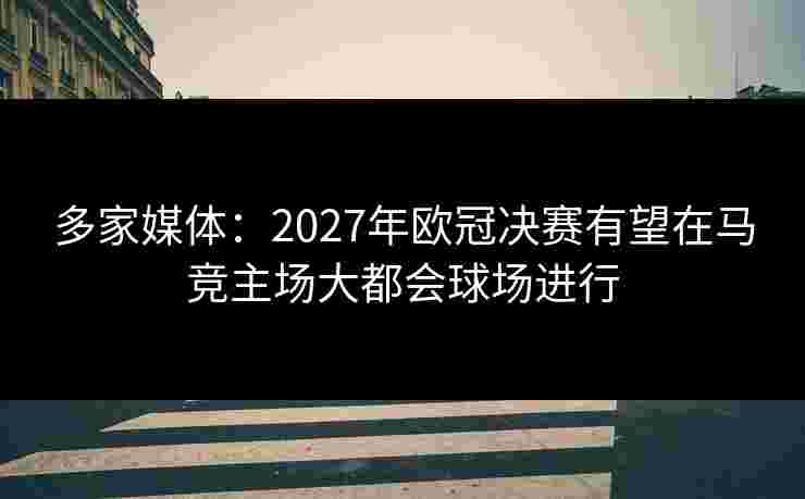 多家媒体：2027年欧冠决赛有望在马竞主场大都会球场进行