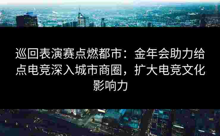 巡回表演赛点燃都市：金年会助力给点电竞深入城市商圈，扩大电竞文化影响力