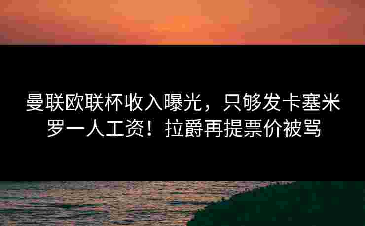 曼联欧联杯收入曝光，只够发卡塞米罗一人工资！拉爵再提票价被骂