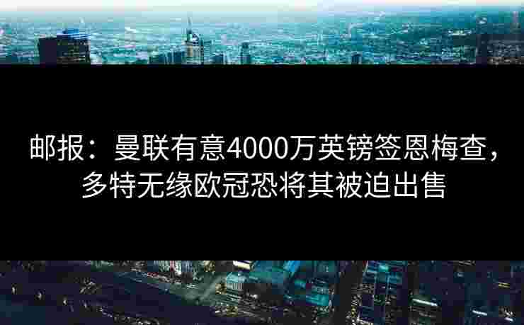 邮报:曼联有意4000万英镑签恩梅查,多特无缘欧冠恐将其被迫出售 邮报:曼联有意4000万英镑签恩梅查,多特无缘欧冠恐将其被迫出售