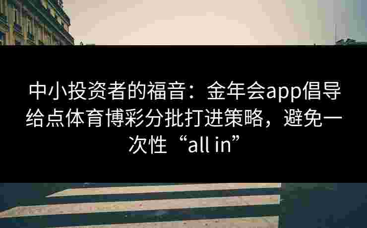 中小投资者的福音:金年会app倡导给点体育博彩分批打进策略,避免一次性“all in” 中小投资者的福音:金年会app倡导给点体育博彩分批打进策略,避免一次性“all in”