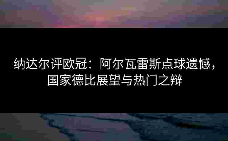 纳达尔评欧冠：阿尔瓦雷斯点球遗憾，国家德比展望与热门之辩