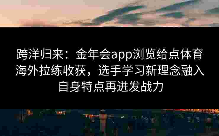跨洋归来:金年会app浏览给点体育海外拉练收获,选手学习新理念融入自身特点再迸发战力 跨洋归来:金年会app浏览给点体育海外拉练收获,选手学习新理念融入自身特点再迸发战力