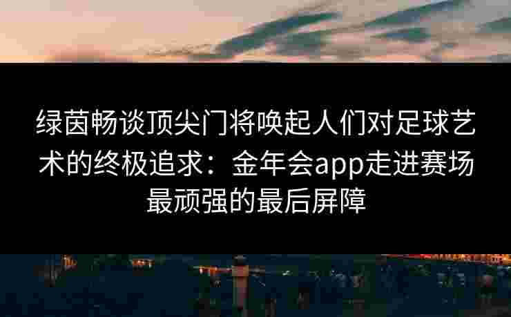 绿茵畅谈顶尖门将唤起人们对足球艺术的终极追求:金年会app走进赛场最顽强的最后屏障 绿茵畅谈顶尖门将唤起人们对足球艺术的终极追求:金年会app走进赛场最顽强的最后屏障