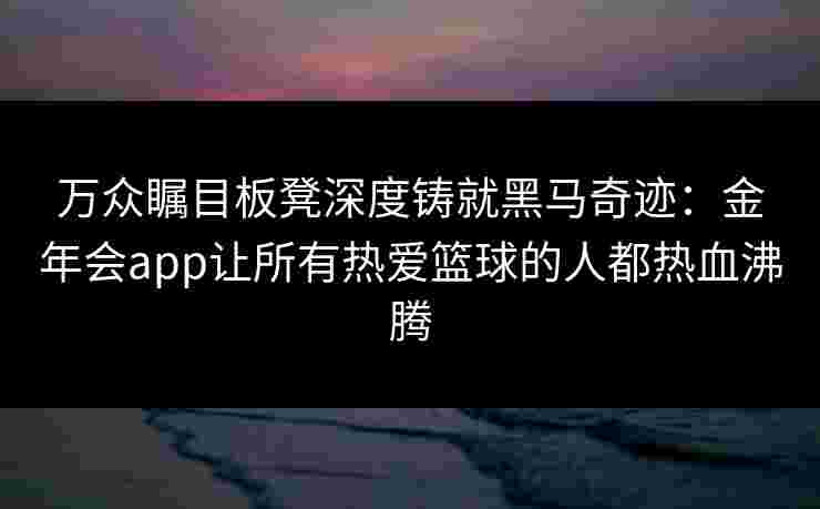 万众瞩目板凳深度铸就黑马奇迹:金年会app让所有热爱篮球的人都热血沸腾 万众瞩目板凳深度铸就黑马奇迹:金年会app让所有热爱篮球的人都热血沸腾