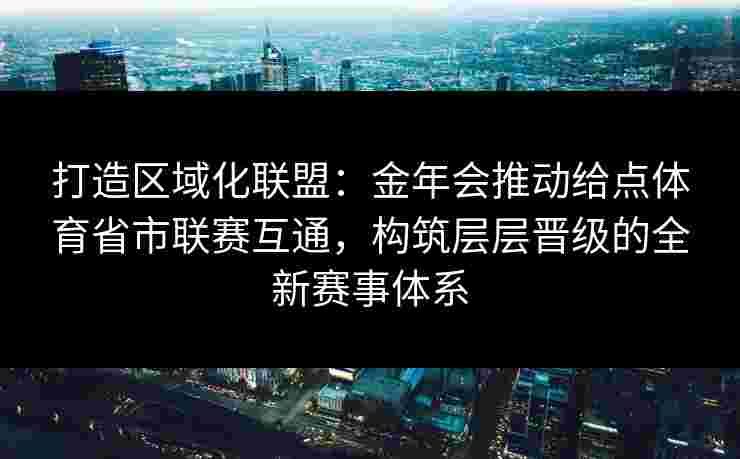 打造区域化联盟：金年会推动给点体育省市联赛互通，构筑层层晋级的全新赛事体系